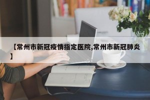【常州市新冠疫情指定医院,常州市新冠肺炎】