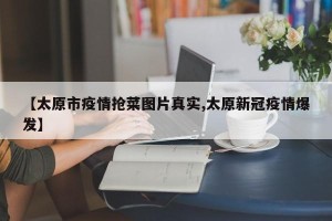 【太原市疫情抢菜图片真实,太原新冠疫情爆发】