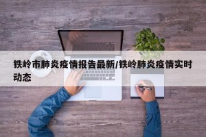 铁岭市肺炎疫情报告最新/铁岭肺炎疫情实时动态