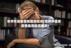 常州市居家疫情趣闻视频(常州市居家疫情趣闻视频播放)