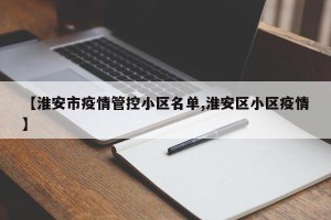 【淮安市疫情管控小区名单,淮安区小区疫情】