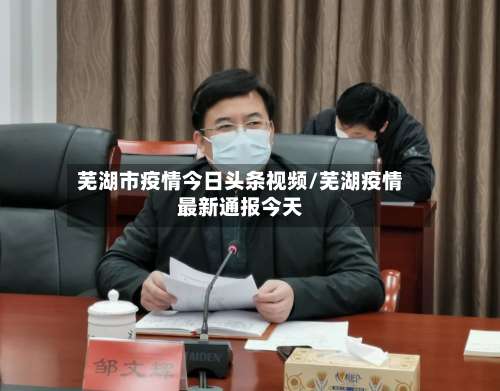 芜湖市疫情今日头条视频/芜湖疫情最新通报今天-第2张图片
