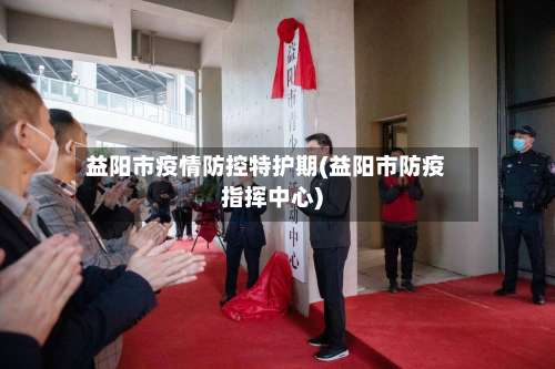 益阳市疫情防控特护期(益阳市防疫指挥中心)-第1张图片