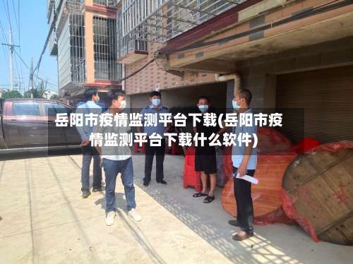 岳阳市疫情监测平台下载(岳阳市疫情监测平台下载什么软件)-第2张图片