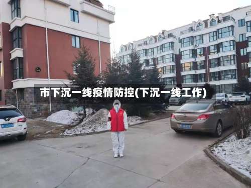 市下沉一线疫情防控(下沉一线工作)-第3张图片
